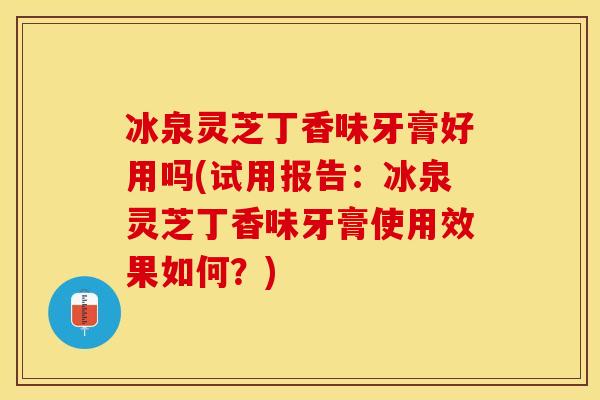 冰泉灵芝丁香味牙膏好用吗(试用报告：冰泉灵芝丁香味牙膏使用效果如何？)
