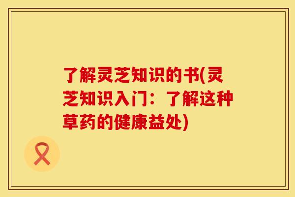 了解灵芝知识的书(灵芝知识入门：了解这种草药的健康益处)