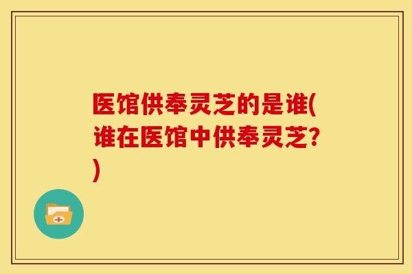 医馆供奉灵芝的是谁(谁在医馆中供奉灵芝？)