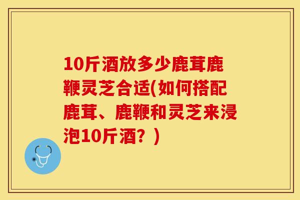 10斤酒放多少鹿茸鹿鞭灵芝合适(如何搭配鹿茸、鹿鞭和灵芝来浸泡10斤酒？)