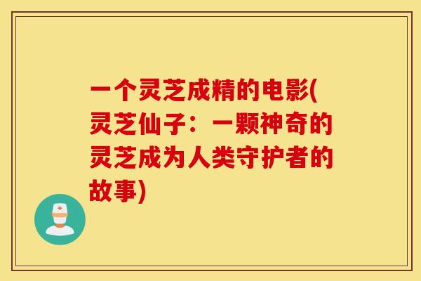 一个灵芝成精的电影(灵芝仙子：一颗神奇的灵芝成为人类守护者的故事)