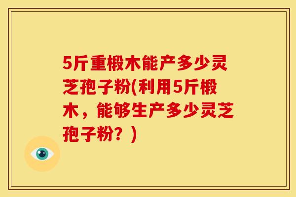 5斤重椴木能产多少灵芝孢子粉(利用5斤椴木，能够生产多少灵芝孢子粉？)
