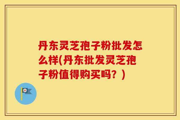 丹东灵芝孢子粉批发怎么样(丹东批发灵芝孢子粉值得购买吗？)