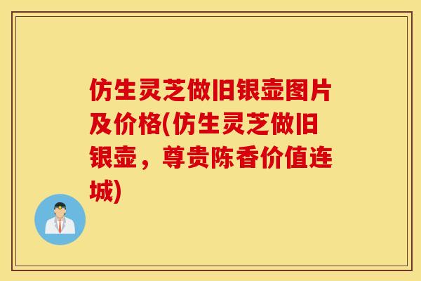 仿生灵芝做旧银壶图片及价格(仿生灵芝做旧银壶，尊贵陈香价值连城)