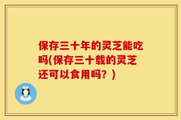 保存三十年的灵芝能吃吗(保存三十载的灵芝还可以食用吗？)