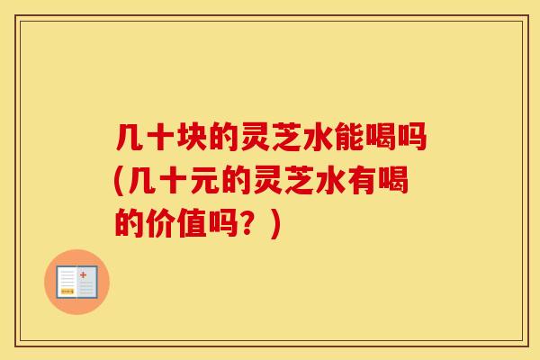 几十块的灵芝水能喝吗(几十元的灵芝水有喝的价值吗？)