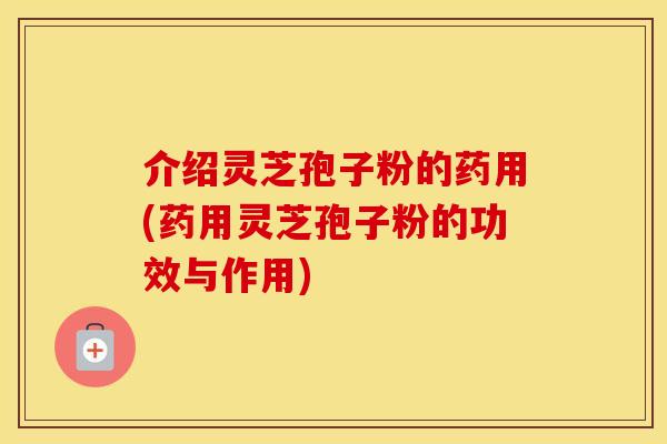 介绍灵芝孢子粉的药用(药用灵芝孢子粉的功效与作用)