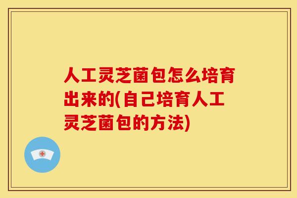 人工灵芝菌包怎么培育出来的(自己培育人工灵芝菌包的方法)