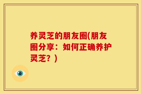 养灵芝的朋友圈(朋友圈分享：如何正确养护灵芝？)