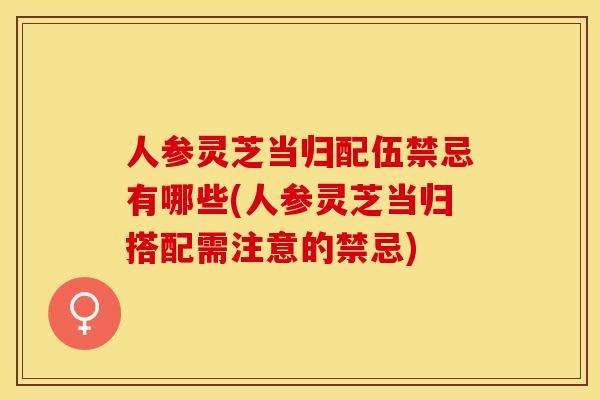 人参灵芝当归配伍禁忌有哪些(人参灵芝当归搭配需注意的禁忌) 人参灵芝当归配伍禁忌有哪些(人参灵芝当归搭配需注意的禁忌)