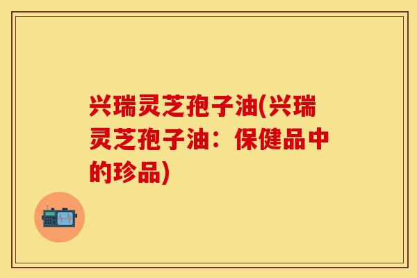 兴瑞灵芝孢子油(兴瑞灵芝孢子油:保健品中的珍品) 兴瑞灵芝孢子油(兴瑞灵芝孢子油:保健品中的珍品)