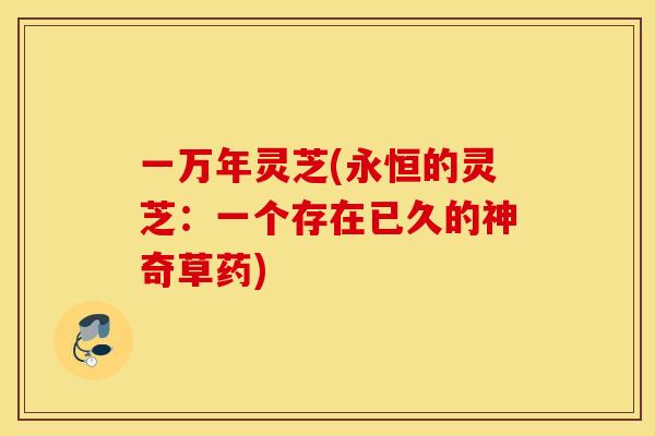 一万年灵芝(永恒的灵芝：一个存在已久的神奇草药)