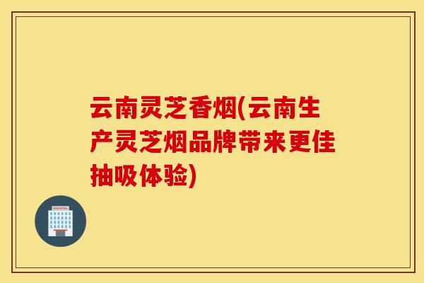云南灵芝香烟(云南生产灵芝烟品牌带来更佳抽吸体验)