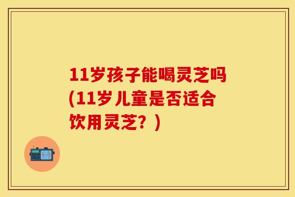 11岁孩子能喝灵芝吗(11岁儿童是否适合饮用灵芝？)