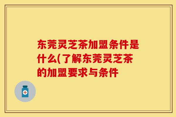 东莞灵芝茶加盟条件是什么(了解东莞灵芝茶的加盟要求与条件 东莞灵芝茶加盟条件是什么(了解东莞灵芝茶的加盟要求与条件