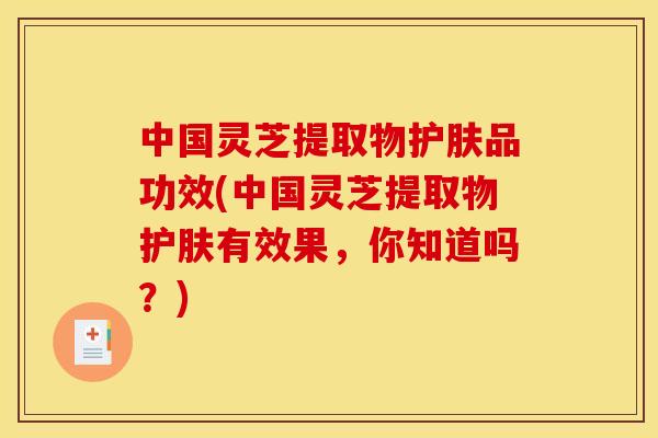 中国灵芝提取物护肤品功效(中国灵芝提取物护肤有效果，你知道吗？)