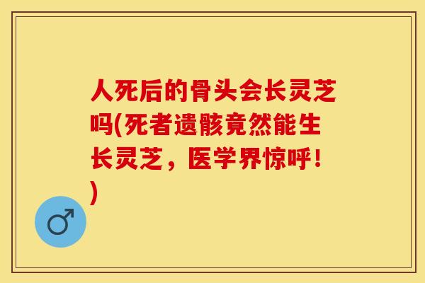 人死后的骨头会长灵芝吗(死者遗骸竟然能生长灵芝，医学界惊呼！)