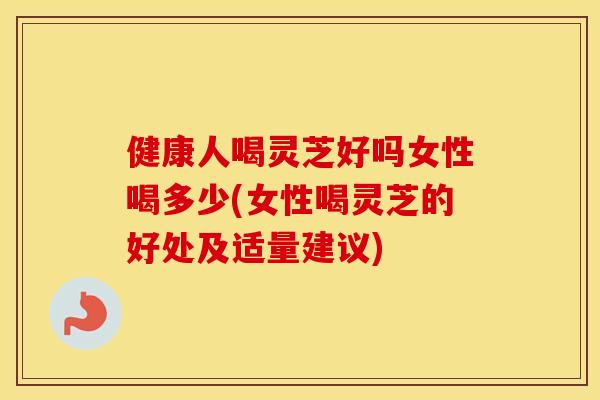 健康人喝灵芝好吗女性喝多少(女性喝灵芝的好处及适量建议)