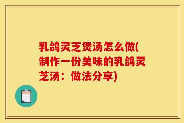 乳鸽灵芝煲汤怎么做(制作一份美味的乳鸽灵芝汤:做法分享) 乳鸽灵芝煲汤怎么做(制作一份美味的乳鸽灵芝汤:做法分享)