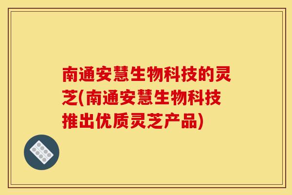 南通安慧生物科技的灵芝(南通安慧生物科技推出优质灵芝产品)