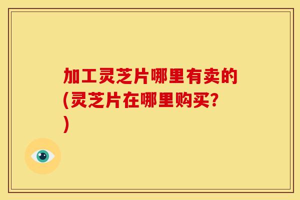 加工灵芝片哪里有卖的(灵芝片在哪里购买？)