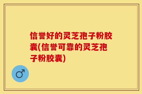 信誉好的灵芝孢子粉胶囊(信誉可靠的灵芝孢子粉胶囊) 信誉好的灵芝孢子粉胶囊(信誉可靠的灵芝孢子粉胶囊)