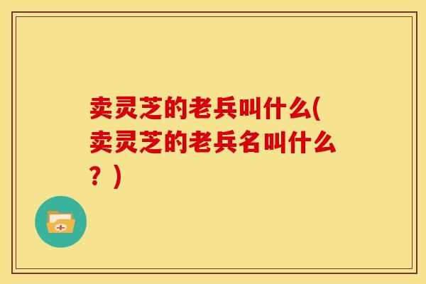 卖灵芝的老兵叫什么(卖灵芝的老兵名叫什么?) 卖灵芝的老兵叫什么(卖灵芝的老兵名叫什么?)