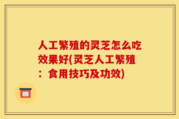 人工繁殖的灵芝怎么吃效果好(灵芝人工繁殖：食用技巧及功效)