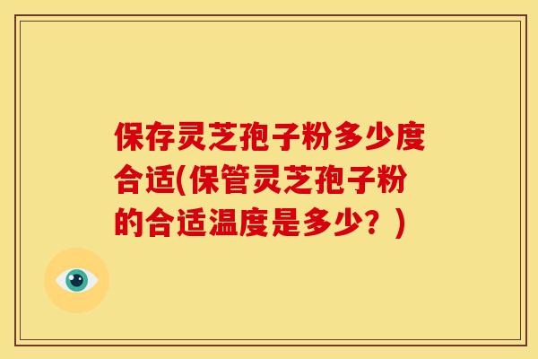 保存灵芝孢子粉多少度合适(保管灵芝孢子粉的合适温度是多少？)