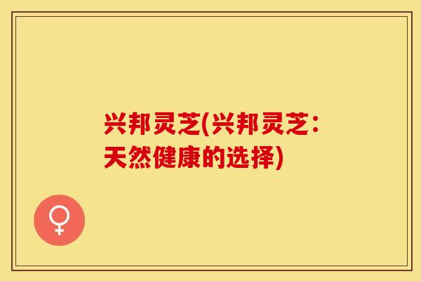 兴邦灵芝(兴邦灵芝：天然健康的选择)