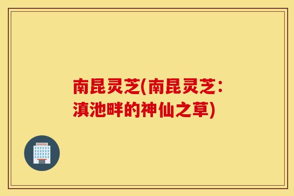 南昆灵芝(南昆灵芝：滇池畔的神仙之草)