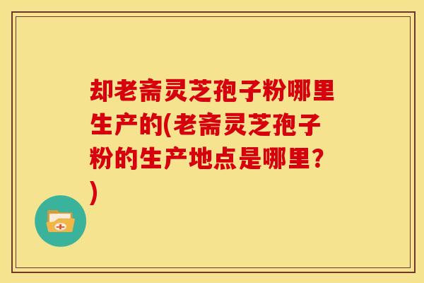 却老斋灵芝孢子粉哪里生产的(老斋灵芝孢子粉的生产地点是哪里？)
