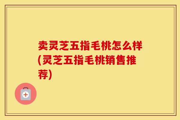 卖灵芝五指毛桃怎么样(灵芝五指毛桃销售推荐)