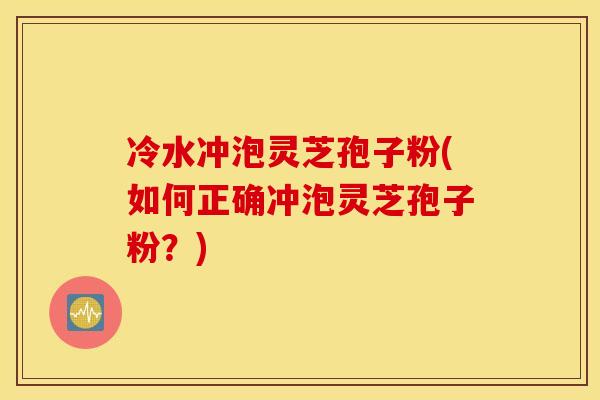 冷水冲泡灵芝孢子粉(如何正确冲泡灵芝孢子粉?) 冷水冲泡灵芝孢子粉(如何正确冲泡灵芝孢子粉?)