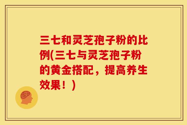 三七和灵芝孢子粉的比例(三七与灵芝孢子粉的黄金搭配,提高养生效果!) 三七和灵芝孢子粉的比例(三七与灵芝孢子粉的黄金搭配,提高养生效果!)