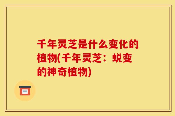 千年灵芝是什么变化的植物(千年灵芝:蜕变的神奇植物) 千年灵芝是什么变化的植物(千年灵芝:蜕变的神奇植物)
