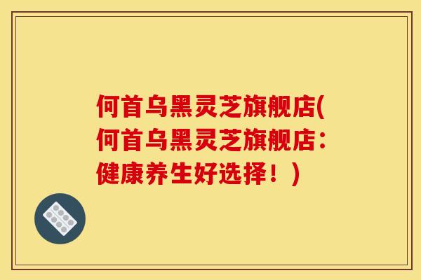 何首乌黑灵芝旗舰店(何首乌黑灵芝旗舰店:健康养生好选择!) 何首乌黑灵芝旗舰店(何首乌黑灵芝旗舰店:健康养生好选择!)