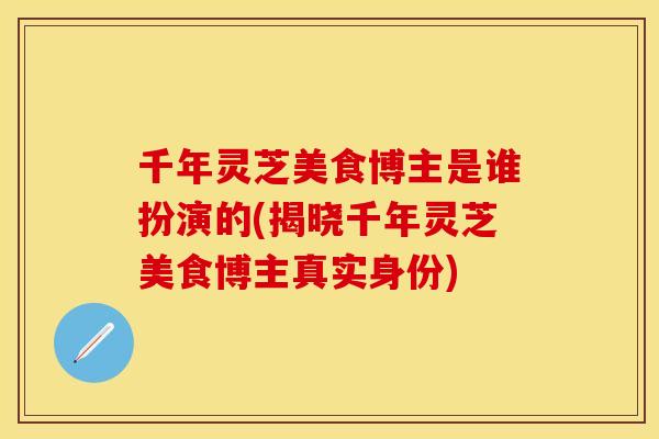 千年灵芝美食博主是谁扮演的(揭晓千年灵芝美食博主真实身份)