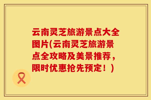 云南灵芝旅游景点大全图片(云南灵芝旅游景点全攻略及美景推荐，限时优惠抢先预定！)