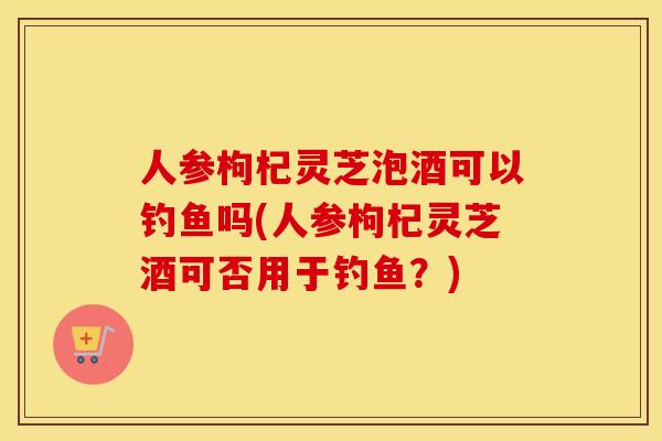 人参枸杞灵芝泡酒可以钓鱼吗(人参枸杞灵芝酒可否用于钓鱼?) 人参枸杞灵芝泡酒可以钓鱼吗(人参枸杞灵芝酒可否用于钓鱼?)