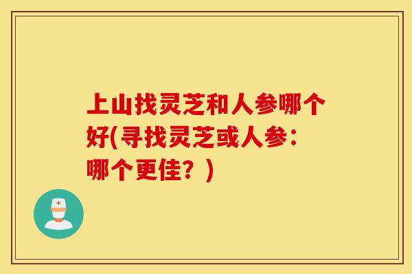 上山找灵芝和人参哪个好(寻找灵芝或人参：哪个更佳？)