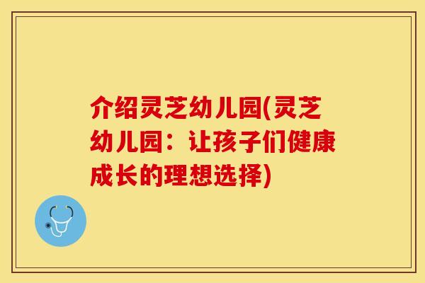 介绍灵芝幼儿园(灵芝幼儿园：让孩子们健康成长的理想选择)