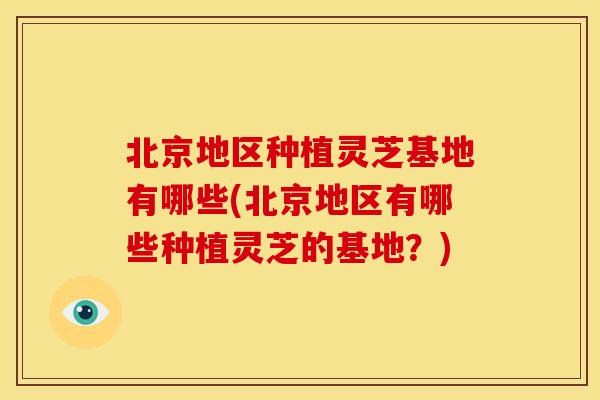 北京地区种植灵芝基地有哪些(北京地区有哪些种植灵芝的基地?) 北京地区种植灵芝基地有哪些(北京地区有哪些种植灵芝的基地?)