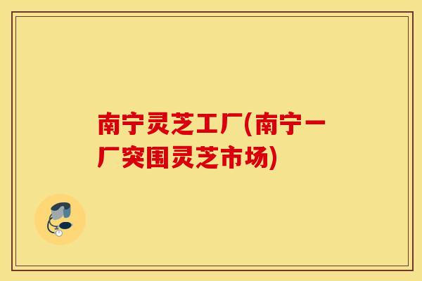 南宁灵芝工厂(南宁一厂突围灵芝市场) 南宁灵芝工厂(南宁一厂突围灵芝市场)