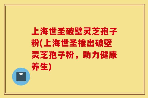 上海世圣破壁灵芝孢子粉(上海世圣推出破壁灵芝孢子粉，助力健康养生)