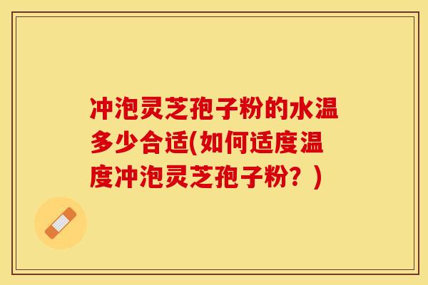 冲泡灵芝孢子粉的水温多少合适(如何适度温度冲泡灵芝孢子粉？)