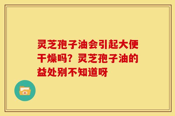 灵芝孢子油会引起大便干燥吗？灵芝孢子油的益处别不知道呀