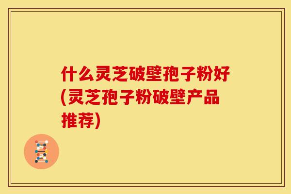 什么灵芝破壁孢子粉好(灵芝孢子粉破壁产品推荐)