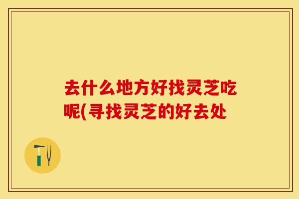 去什么地方好找灵芝吃呢(寻找灵芝的好去处