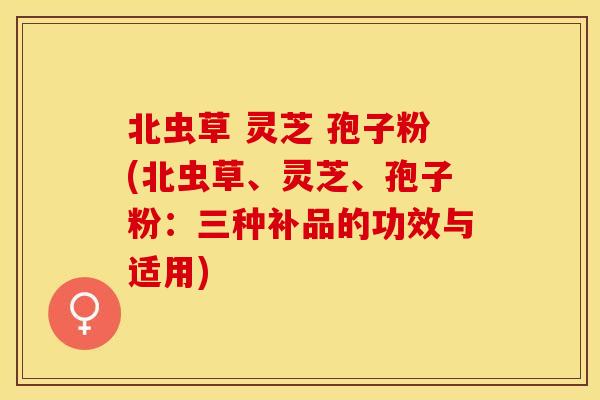 北虫草 灵芝 孢子粉(北虫草、灵芝、孢子粉：三种补品的功效与适用)